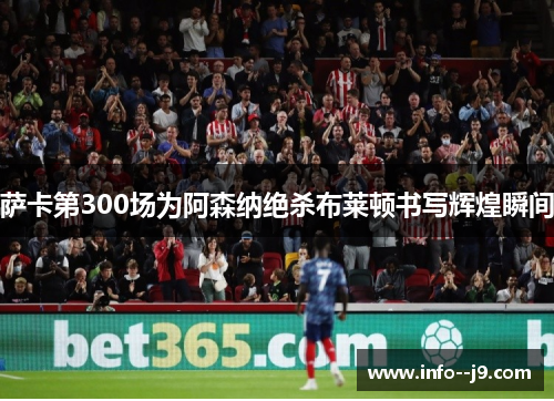 萨卡第300场为阿森纳绝杀布莱顿书写辉煌瞬间